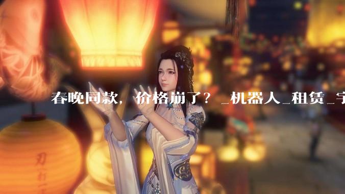 春晚同款，价格崩了？_机器人_租赁_宇树